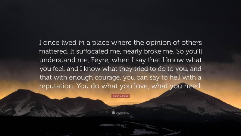 Sarah J. Maas Quote: “I once lived in a place where the opinion of others mattered. It suffocated me, nearly broke me. So you’ll understand me, Feyre, when I say that I know what you feel, and I know what they tried to do to you, and that with enough courage, you can say to hell with a reputation. You do what you love, what you need.”