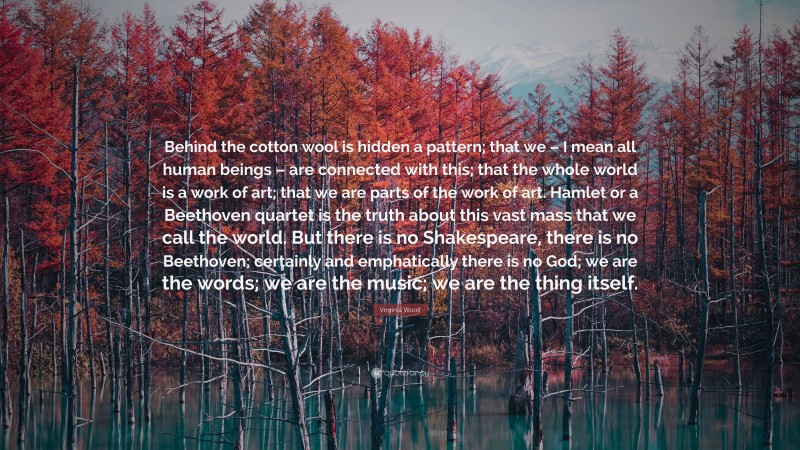 Virginia Woolf Quote: “Behind the cotton wool is hidden a pattern; that we – I mean all human beings – are connected with this; that the whole world is a work of art; that we are parts of the work of art. Hamlet or a Beethoven quartet is the truth about this vast mass that we call the world. But there is no Shakespeare, there is no Beethoven; certainly and emphatically there is no God; we are the words; we are the music; we are the thing itself.”