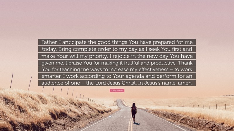Cindy Trimm Quote: “Father, I anticipate the good things You have prepared for me today. Bring complete order to my day as I seek You first and make Your will my priority. I rejoice in the new day You have given me. I praise You for making it fruitful and productive. Thank You for teaching me ways to increase my effectiveness – to work smarter. I work according to Your agenda and perform for an audience of one – the Lord Jesus Christ. In Jesus’s name, amen.”