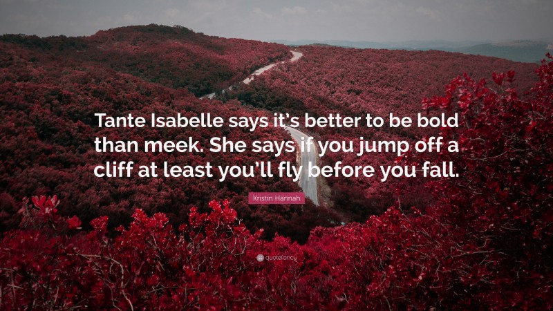 Kristin Hannah Quote: “Tante Isabelle says it’s better to be bold than meek. She says if you jump off a cliff at least you’ll fly before you fall.”