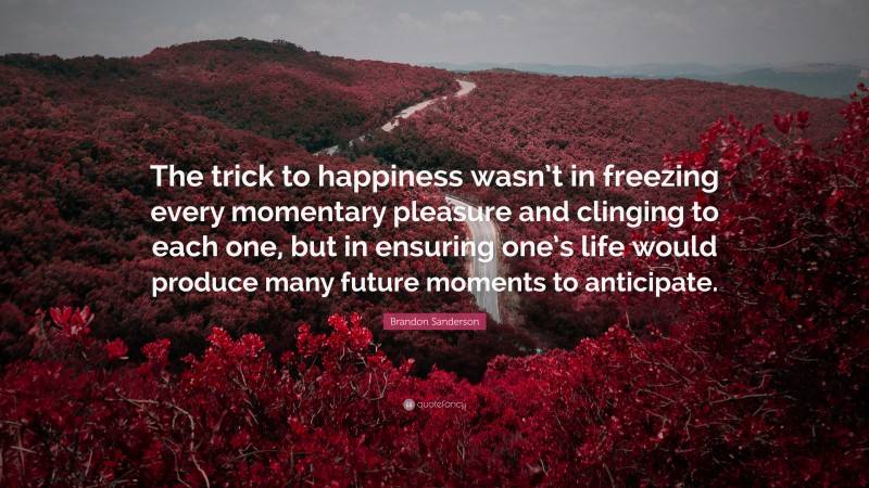 Brandon Sanderson Quote: “The trick to happiness wasn’t in freezing every momentary pleasure and clinging to each one, but in ensuring one’s life would produce many future moments to anticipate.”