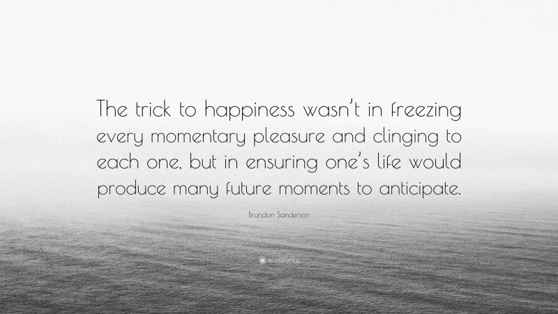 Brandon Sanderson Quote: “The trick to happiness wasn’t in freezing every momentary pleasure and clinging to each one, but in ensuring one’s life would produce many future moments to anticipate.”