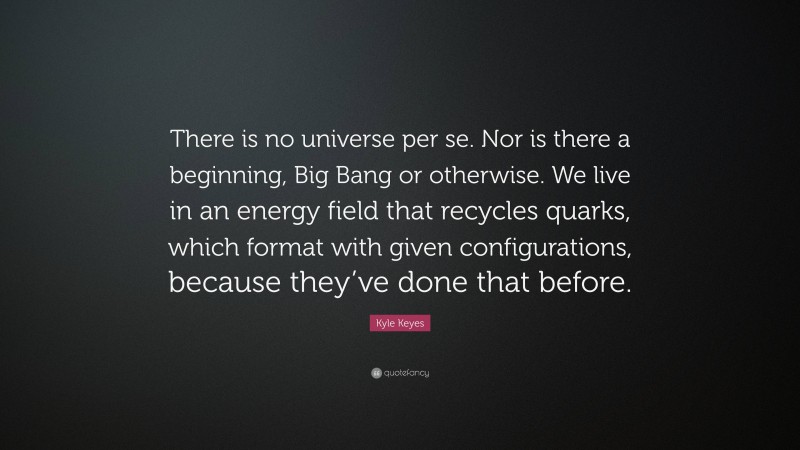 Kyle Keyes Quote: “There is no universe per se. Nor is there a beginning, Big Bang or otherwise. We live in an energy field that recycles quarks, which format with given configurations, because they’ve done that before.”