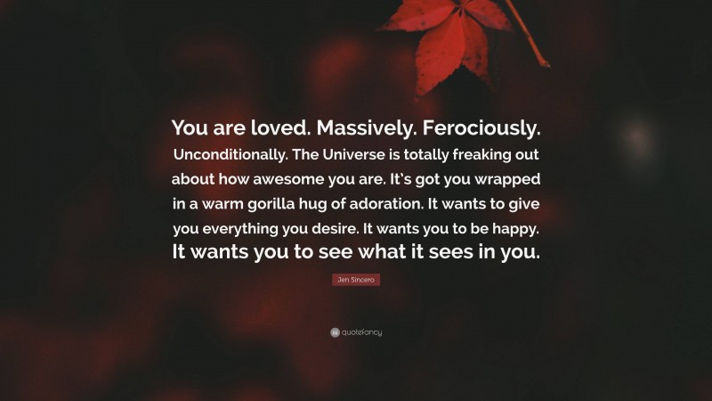 Jen Sincero Quote: “You are loved. Massively. Ferociously. Unconditionally. The Universe is totally freaking out about how awesome you are. It’s got you wrapped in a warm gorilla hug of adoration. It wants to give you everything you desire. It wants you to be happy. It wants you to see what it sees in you.”
