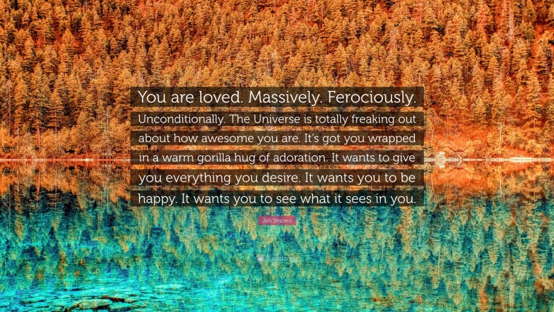 Jen Sincero Quote: “You are loved. Massively. Ferociously. Unconditionally. The Universe is totally freaking out about how awesome you are. It’s got you wrapped in a warm gorilla hug of adoration. It wants to give you everything you desire. It wants you to be happy. It wants you to see what it sees in you.”