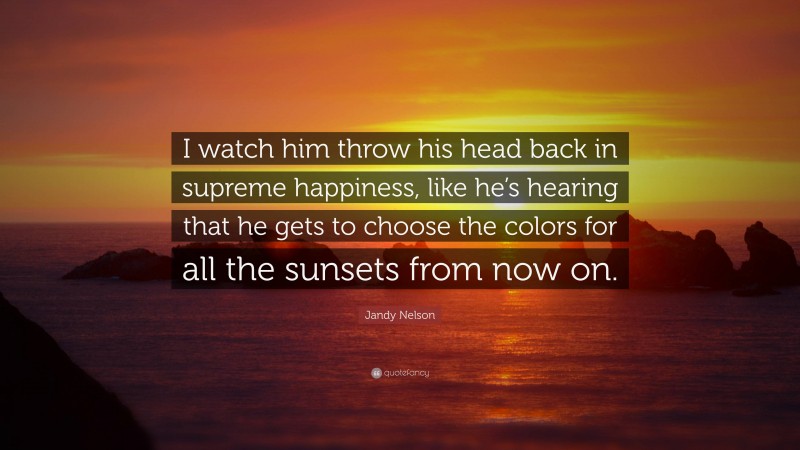 Jandy Nelson Quote: “I watch him throw his head back in supreme happiness, like he’s hearing that he gets to choose the colors for all the sunsets from now on.”