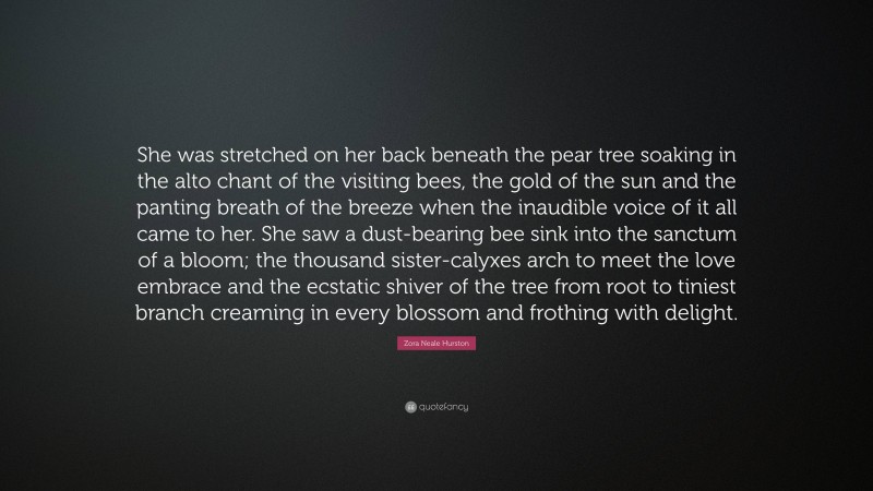 Zora Neale Hurston Quote: “She was stretched on her back beneath the pear tree soaking in the alto chant of the visiting bees, the gold of the sun and the panting breath of the breeze when the inaudible voice of it all came to her. She saw a dust-bearing bee sink into the sanctum of a bloom; the thousand sister-calyxes arch to meet the love embrace and the ecstatic shiver of the tree from root to tiniest branch creaming in every blossom and frothing with delight.”