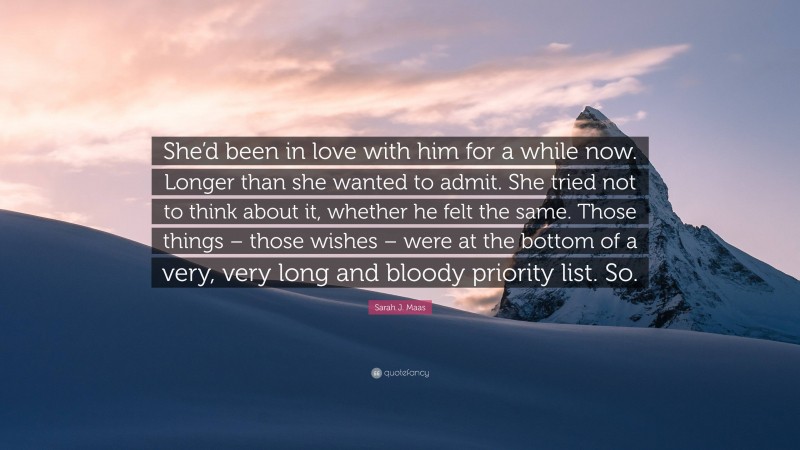 Sarah J. Maas Quote: “She’d been in love with him for a while now. Longer than she wanted to admit. She tried not to think about it, whether he felt the same. Those things – those wishes – were at the bottom of a very, very long and bloody priority list. So.”