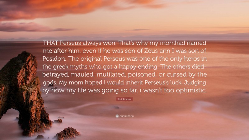 Rick Riordan Quote: “THAT Perseus always won. That’s why my momhad named me after him, even if he was son of Zeus ann I was son of Posidon. The original Perseus was one of the only heros in the greek myths who got a happy ending. The others died-betrayed, mauled, mutilated, poisoned, or cursed by the gods. My mom hoped i would inherit Perseus’s luck. Judging by how my life was going so far, i wasn’t too optimistic.”