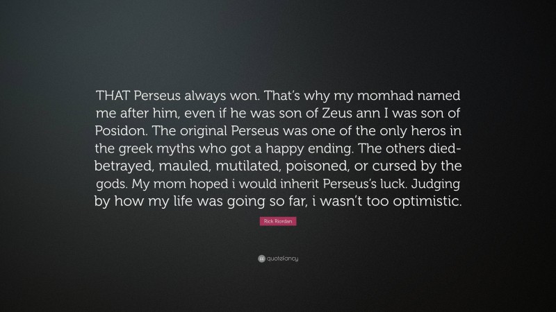 Rick Riordan Quote: “THAT Perseus always won. That’s why my momhad named me after him, even if he was son of Zeus ann I was son of Posidon. The original Perseus was one of the only heros in the greek myths who got a happy ending. The others died-betrayed, mauled, mutilated, poisoned, or cursed by the gods. My mom hoped i would inherit Perseus’s luck. Judging by how my life was going so far, i wasn’t too optimistic.”