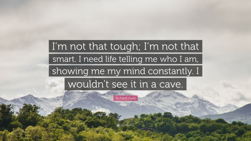 Richard Gere Quote: “I’m not that tough; I’m not that smart. I need life telling me who I am, showing me my mind constantly. I wouldn’t see it in a cave.”