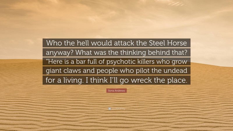 Ilona Andrews Quote: “Who the hell would attack the Steel Horse anyway? What was the thinking behind that? “Here is a bar full of psychotic killers who grow giant claws and people who pilot the undead for a living. I think I’ll go wreck the place.”