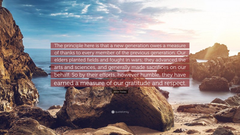 Amor Towles Quote: “The principle here is that a new generation owes a measure of thanks to every member of the previous generation. Our elders planted fields and fought in wars; they advanced the arts and sciences, and generally made sacrifices on our behalf. So by their efforts, however humble, they have earned a measure of our gratitude and respect.”