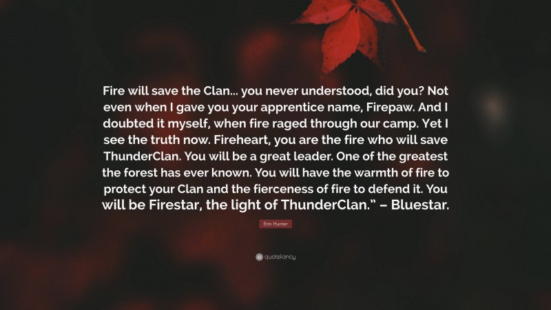 Erin Hunter Quote: “Fire will save the Clan... you never understood, did you? Not even when I gave you your apprentice name, Firepaw. And I doubted it myself, when fire raged through our camp. Yet I see the truth now. Fireheart, you are the fire who will save ThunderClan. You will be a great leader. One of the greatest the forest has ever known. You will have the warmth of fire to protect your Clan and the fierceness of fire to defend it. You will be Firestar, the light of ThunderClan.” – Bluestar.”