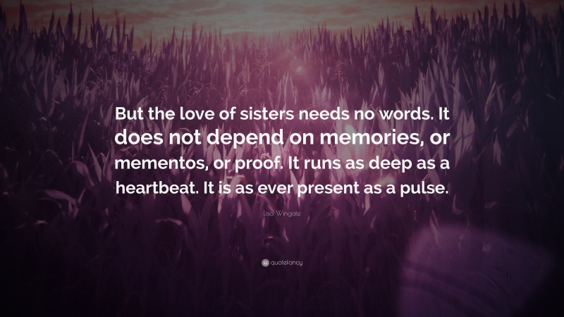 Lisa Wingate Quote: “But the love of sisters needs no words. It does not depend on memories, or mementos, or proof. It runs as deep as a heartbeat. It is as ever present as a pulse.”