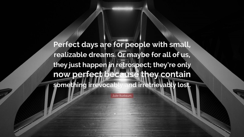 Julie Buxbaum Quote: “Perfect days are for people with small, realizable dreams. Or maybe for all of us, they just happen in retrospect; they’re only now perfect because they contain something irrevocably and irretrievably lost.”