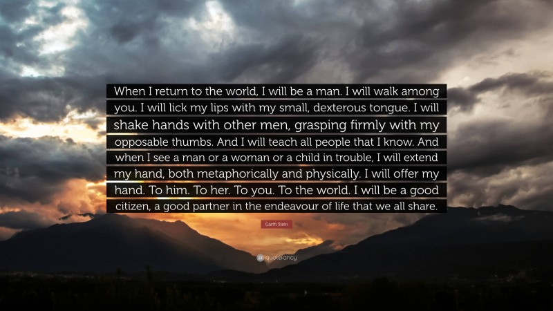 Garth Stein Quote: “When I return to the world, I will be a man. I will walk among you. I will lick my lips with my small, dexterous tongue. I will shake hands with other men, grasping firmly with my opposable thumbs. And I will teach all people that I know. And when I see a man or a woman or a child in trouble, I will extend my hand, both metaphorically and physically. I will offer my hand. To him. To her. To you. To the world. I will be a good citizen, a good partner in the endeavour of life that we all share.”