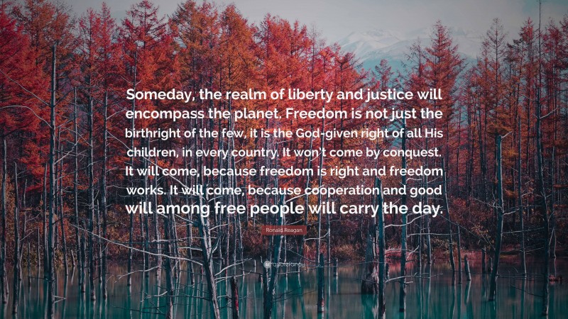 Ronald Reagan Quote: “Someday, the realm of liberty and justice will encompass the planet. Freedom is not just the birthright of the few, it is the God-given right of all His children, in every country. It won’t come by conquest. It will come, because freedom is right and freedom works. It will come, because cooperation and good will among free people will carry the day.”