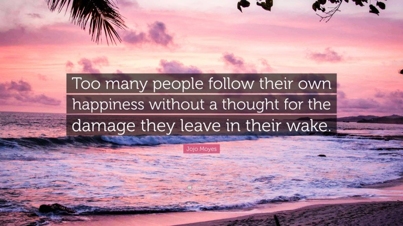 Jojo Moyes Quote: “Too many people follow their own happiness without a thought for the damage they leave in their wake.”