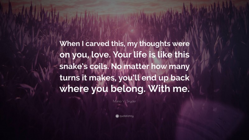 Maria V. Snyder Quote: “When I carved this, my thoughts were on you, love. Your life is like this snake’s coils. No matter how many turns it makes, you’ll end up back where you belong. With me.”