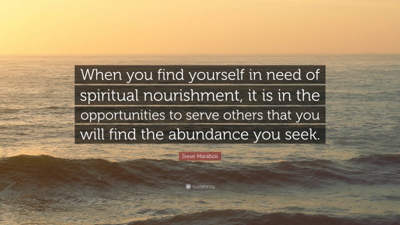 Steve Maraboli Quote: “When you find yourself in need of spiritual nourishment, it is in the opportunities to serve others that you will find the abundance you seek.”