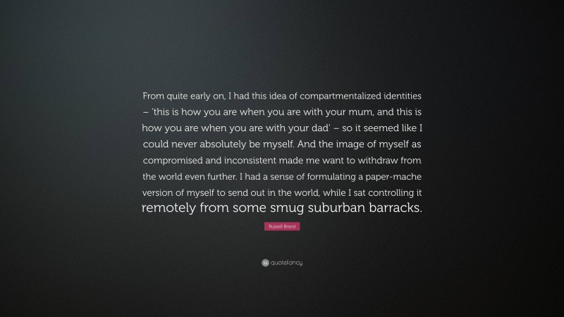 Russell Brand Quote: “From quite early on, I had this idea of compartmentalized identities – ‘this is how you are when you are with your mum, and this is how you are when you are with your dad’ – so it seemed like I could never absolutely be myself. And the image of myself as compromised and inconsistent made me want to withdraw from the world even further. I had a sense of formulating a paper-mache version of myself to send out in the world, while I sat controlling it remotely from some smug suburban barracks.”