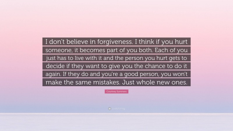Courtney Summers Quote: “I don’t believe in forgiveness. I think if you hurt someone, it becomes part of you both. Each of you just has to live with it and the person you hurt gets to decide if they want to give you the chance to do it again. If they do and you’re a good person, you won’t make the same mistakes. Just whole new ones.”