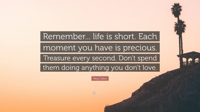 Meg Cabot Quote: “Remember... life is short. Each moment you have is precious. Treasure every second. Don’t spend them doing anything you don’t love.”