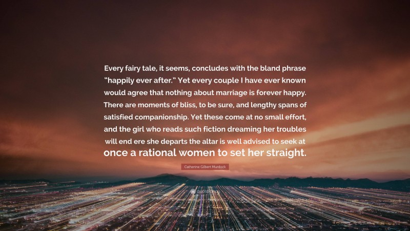 Catherine Gilbert Murdock Quote: “Every fairy tale, it seems, concludes with the bland phrase “happily ever after.” Yet every couple I have ever known would agree that nothing about marriage is forever happy. There are moments of bliss, to be sure, and lengthy spans of satisfied companionship. Yet these come at no small effort, and the girl who reads such fiction dreaming her troubles will end ere she departs the altar is well advised to seek at once a rational women to set her straight.”