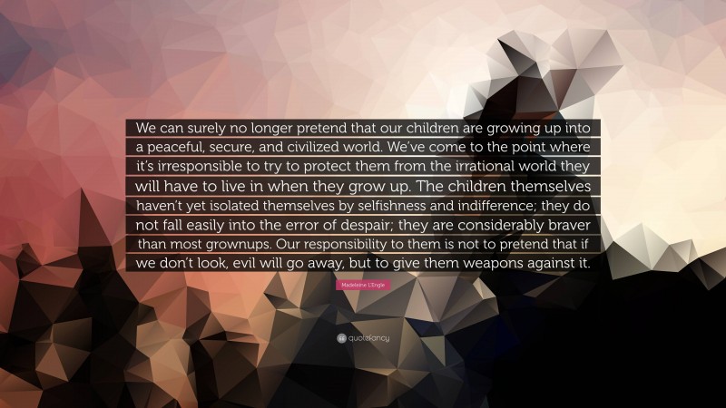 Madeleine L'Engle Quote: “We can surely no longer pretend that our children are growing up into a peaceful, secure, and civilized world. We’ve come to the point where it’s irresponsible to try to protect them from the irrational world they will have to live in when they grow up. The children themselves haven’t yet isolated themselves by selfishness and indifference; they do not fall easily into the error of despair; they are considerably braver than most grownups. Our responsibility to them is not to pretend that if we don’t look, evil will go away, but to give them weapons against it.”