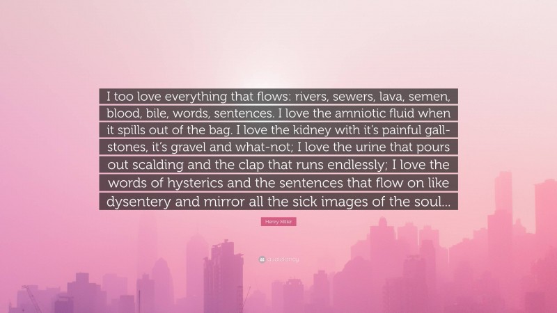 Henry Miller Quote: “I too love everything that flows: rivers, sewers, lava, semen, blood, bile, words, sentences. I love the amniotic fluid when it spills out of the bag. I love the kidney with it’s painful gall-stones, it’s gravel and what-not; I love the urine that pours out scalding and the clap that runs endlessly; I love the words of hysterics and the sentences that flow on like dysentery and mirror all the sick images of the soul...”