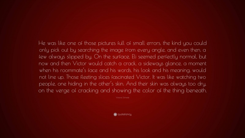 Victoria Schwab Quote: “He was like one of those pictures full of small errors, the kind you could only pick out by searching the image from every angle, and even then, a few always slipped by. On the surface, Eli seemed perfectly normal, but now and then Victor would catch a crack, a sideways glance, a moment when his roommate’s face and his words, his look and his meaning, would not line up. Those fleeting slices fascinated Victor. It was like watching two people, one hiding in the other’s skin. And their skin was always too dry, on the verge of cracking and showing the color of the thing beneath.”