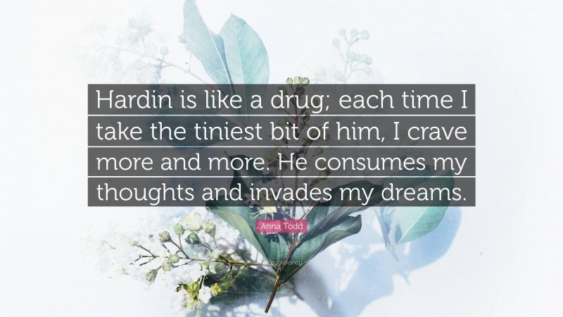 Anna Todd Quote: “Hardin is like a drug; each time I take the tiniest bit of him, I crave more and more. He consumes my thoughts and invades my dreams.”