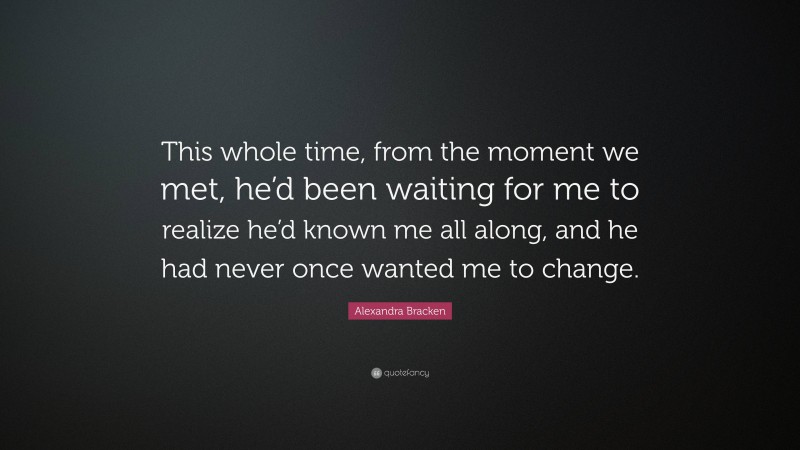 Alexandra Bracken Quote: “This whole time, from the moment we met, he’d been waiting for me to realize he’d known me all along, and he had never once wanted me to change.”
