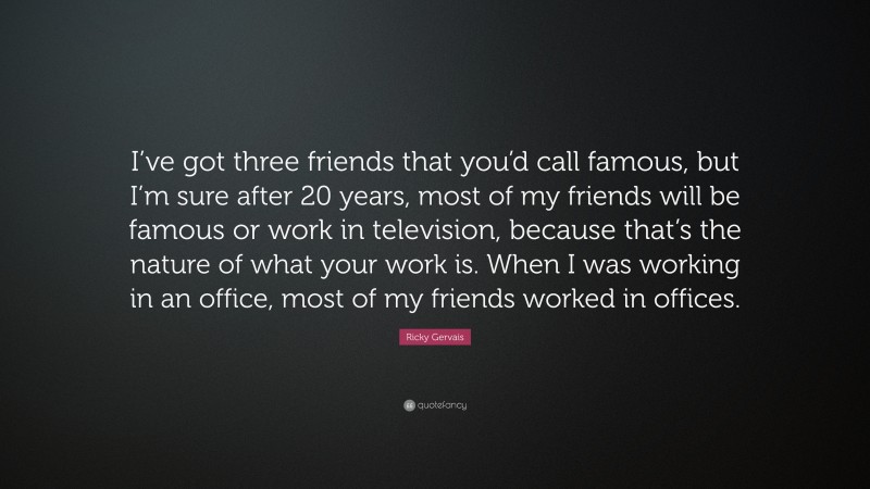 Ricky Gervais Quote: “I’ve got three friends that you’d call famous, but I’m sure after 20 years, most of my friends will be famous or work in television, because that’s the nature of what your work is. When I was working in an office, most of my friends worked in offices.”