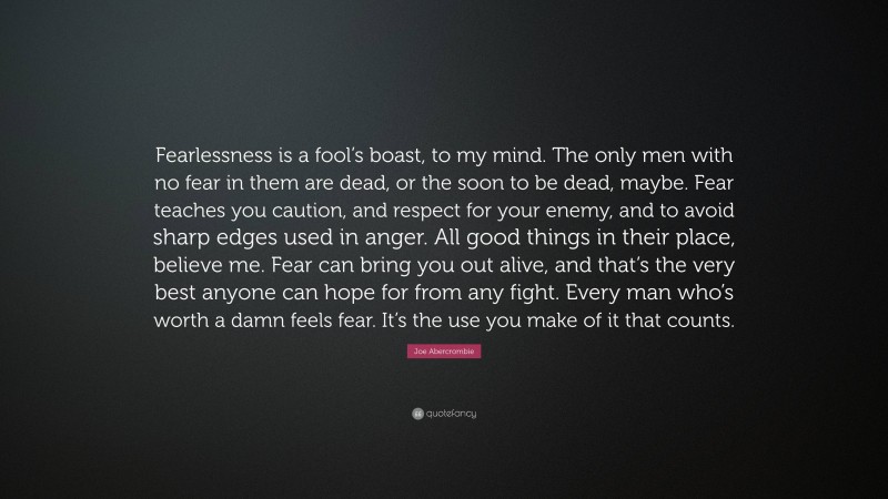 Joe Abercrombie Quote: “Fearlessness is a fool’s boast, to my mind. The only men with no fear in them are dead, or the soon to be dead, maybe. Fear teaches you caution, and respect for your enemy, and to avoid sharp edges used in anger. All good things in their place, believe me. Fear can bring you out alive, and that’s the very best anyone can hope for from any fight. Every man who’s worth a damn feels fear. It’s the use you make of it that counts.”