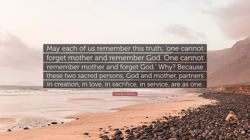 Thomas S. Monson Quote: “May each of us remember this truth; ‘one cannot forget mother and remember God. One cannot remember mother and forget God.’ Why? Because these two sacred persons, God and mother, partners in creation, in love, in sacrifice, in service, are as one.”