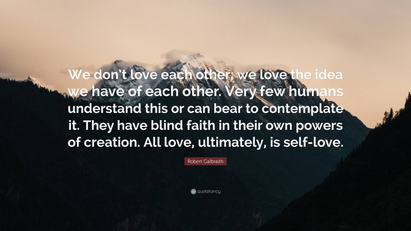 Robert Galbraith Quote: “We don’t love each other; we love the idea we have of each other. Very few humans understand this or can bear to contemplate it. They have blind faith in their own powers of creation. All love, ultimately, is self-love.”