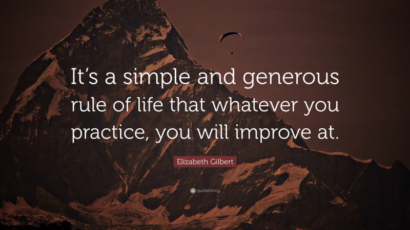 Elizabeth Gilbert Quote: “It’s a simple and generous rule of life that whatever you practice, you will improve at.”