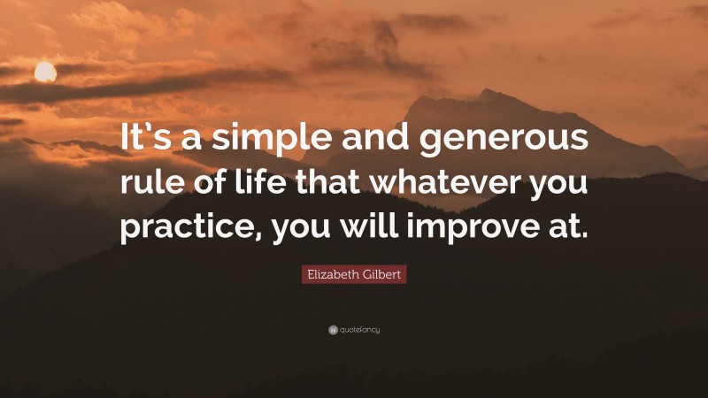 Elizabeth Gilbert Quote: “It’s a simple and generous rule of life that whatever you practice, you will improve at.”