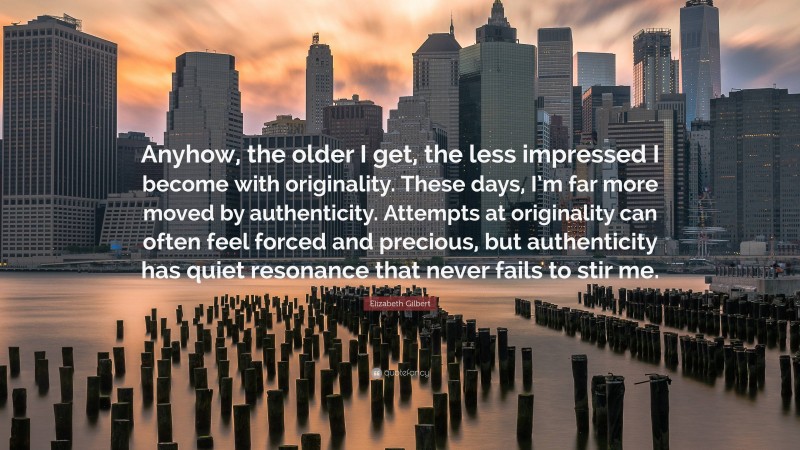 Elizabeth Gilbert Quote: “Anyhow, the older I get, the less impressed I become with originality. These days, I’m far more moved by authenticity. Attempts at originality can often feel forced and precious, but authenticity has quiet resonance that never fails to stir me.”