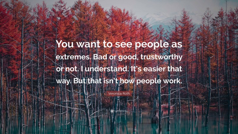 Veronica Roth Quote: “You want to see people as extremes. Bad or good, trustworthy or not. I understand. It’s easier that way. But that isn’t how people work.”