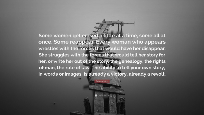 Rebecca Solnit Quote: “Some women get erased a little at a time, some all at once. Some reappear. Every woman who appears wrestles with the forces that would have her disappear. She struggles with the forces that would tell her story for her, or write her out of the story, the genealogy, the rights of man, the rule of law. The ability to tell your own story, in words or images, is already a victory, already a revolt.”