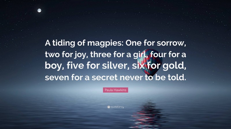 Paula Hawkins Quote: “A tiding of magpies: One for sorrow, two for joy, three for a girl, four for a boy, five for silver, six for gold, seven for a secret never to be told.”