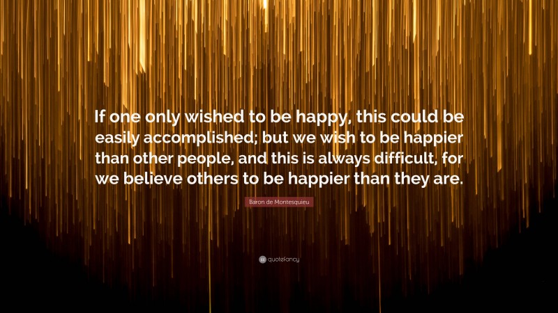 Baron de Montesquieu Quote: “If one only wished to be happy, this could be easily accomplished; but we wish to be happier than other people, and this is always difficult, for we believe others to be happier than they are.”