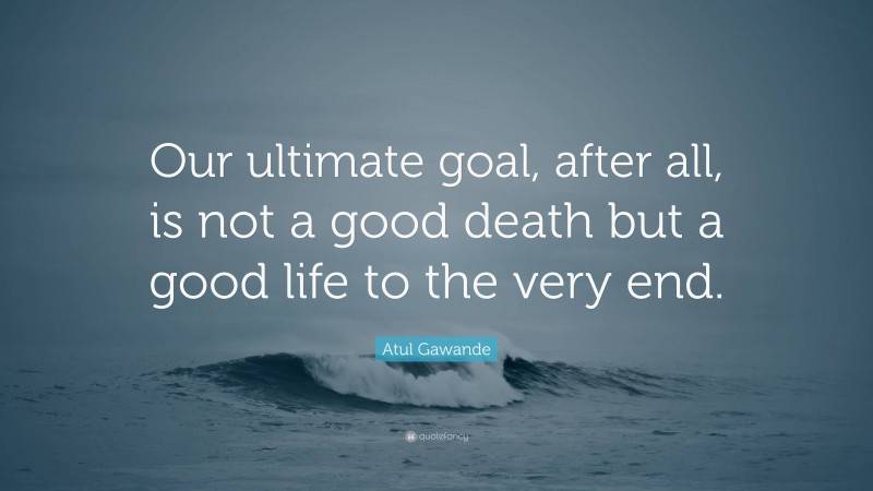 Atul Gawande Quote: “Our ultimate goal, after all, is not a good death but a good life to the very end.”