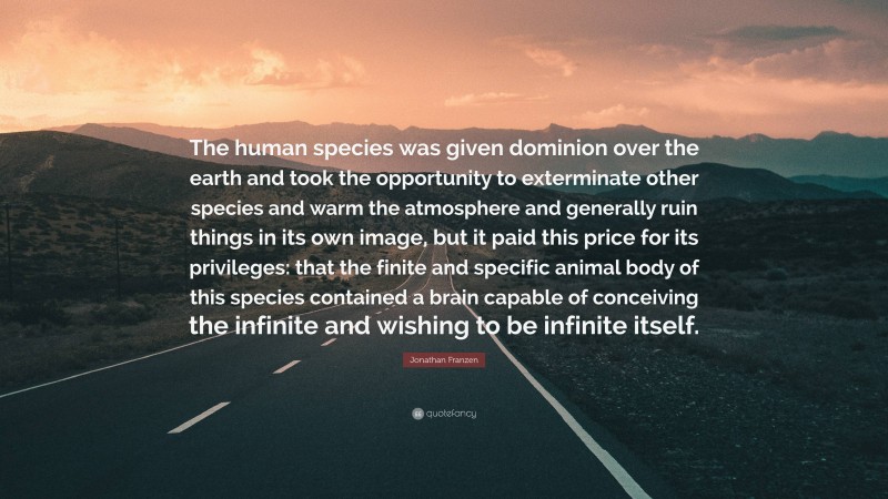 Jonathan Franzen Quote: “The human species was given dominion over the earth and took the opportunity to exterminate other species and warm the atmosphere and generally ruin things in its own image, but it paid this price for its privileges: that the finite and specific animal body of this species contained a brain capable of conceiving the infinite and wishing to be infinite itself.”