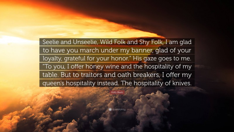 Holly Black Quote: “Seelie and Unseelie, Wild Folk and Shy Folk, I am glad to have you march under my banner, glad of your loyalty, grateful for your honor.” His gaze goes to me. “To you, I offer honey wine and the hospitality of my table. But to traitors and oath breakers, I offer my queen’s hospitality instead. The hospitality of knives.”