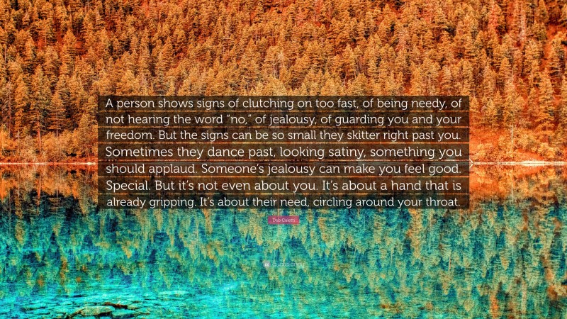 Deb Caletti Quote: “A person shows signs of clutching on too fast, of being needy, of not hearing the word “no,” of jealousy, of guarding you and your freedom. But the signs can be so small they skitter right past you. Sometimes they dance past, looking satiny, something you should applaud. Someone’s jealousy can make you feel good. Special. But it’s not even about you. It’s about a hand that is already gripping. It’s about their need, circling around your throat.”