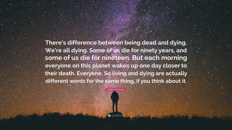 Robyn Schneider Quote: “There’s difference between being dead and dying. We’re all dying. Some of us die for ninety years, and some of us die for nineteen. But each morning everyone on this planet wakes up one day closer to their death. Everyone. So living and dying are actually different words for the same thing, if you think about it.”